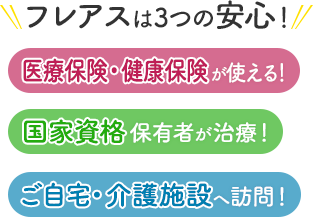 フレアスは3つの安心！医療保険・健康保険が使える！国家資格保有者が治療！ご自宅・介護施設へ訪問マッサージ！京都市、宇治市、向日市、長岡京市、城陽市、久御山町